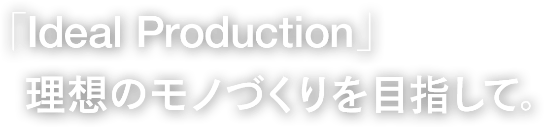 「Ideal Production」理想のモノづくりを目指して。