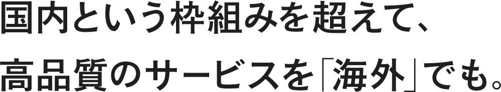 国内という枠組みを超えて、高品質のサービスを「海外」でも。