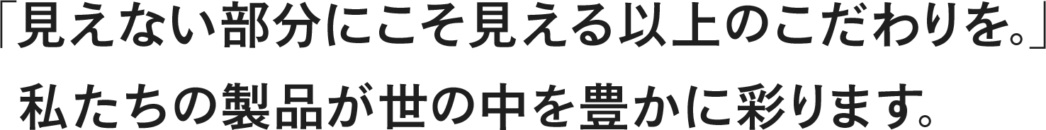 「見えない部分にこそ見える以上のこだわりを。」私たちの製品が世の中を豊かに彩ります。