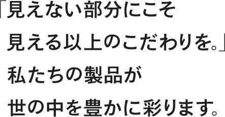 「見えない部分にこそ見える以上のこだわりを。」私たちの製品が世の中を豊かに彩ります。
